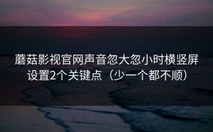蘑菇影视官网声音忽大忽小时横竖屏设置2个关键点（少一个都不顺）