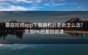 蘑菇视频app下载换机后更新怎么选？我用PK把差别说清
