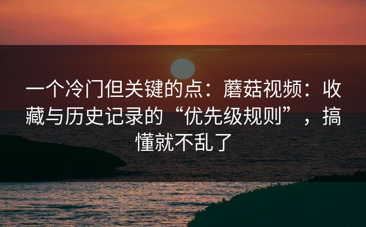 一个冷门但关键的点：蘑菇视频：收藏与历史记录的“优先级规则”，搞懂就不乱了